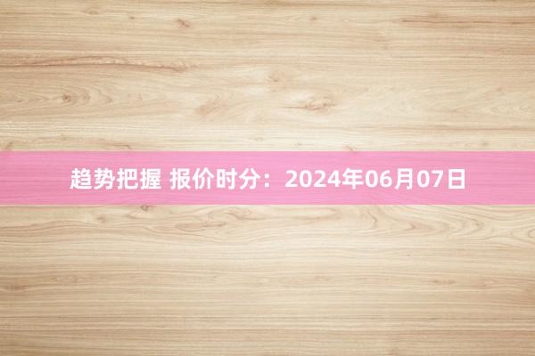 趋势把握 报价时分：2024年06月07日