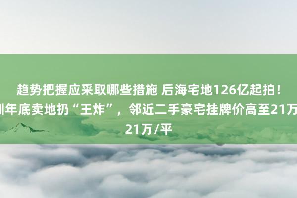 趋势把握应采取哪些措施 后海宅地126亿起拍！深圳年底卖地扔“王炸”，邻近二手豪宅挂牌价高至21万/平