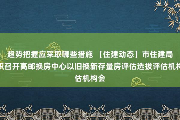 趋势把握应采取哪些措施 【住建动态】市住建局组织召开高邮换房中心以旧换新存量房评估选拔评估机构会