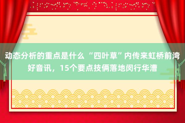 动态分析的重点是什么 “四叶草”内传来虹桥前湾好音讯，15个要点技俩落地闵行华漕