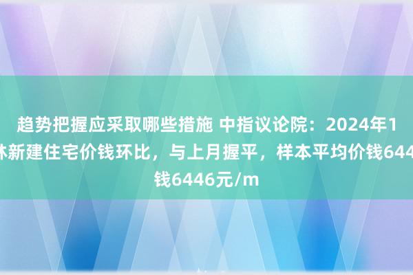 趋势把握应采取哪些措施 中指议论院：2024年10月桂林新建住宅价钱环比，与上月握平，样本平均价钱6446元/m