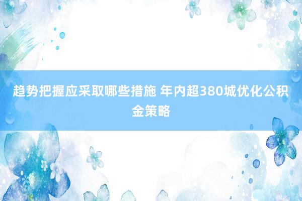 趋势把握应采取哪些措施 年内超380城优化公积金策略