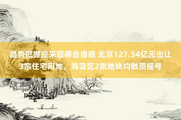 趋势把握应采取哪些措施 北京127.54亿元出让3宗住宅用地，海淀区2宗地块均触顶摇号