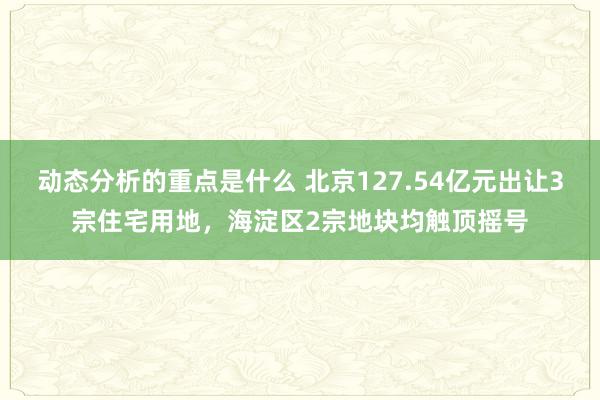 动态分析的重点是什么 北京127.54亿元出让3宗住宅用地，海淀区2宗地块均触顶摇号