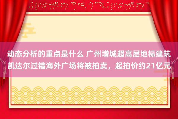 动态分析的重点是什么 广州增城超高层地标建筑凯达尔过错海外广场将被拍卖，起拍价约21亿元