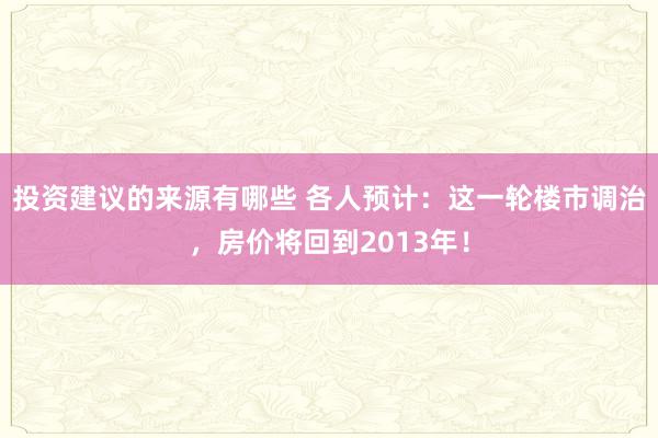 投资建议的来源有哪些 各人预计：这一轮楼市调治，房价将回到2013年！