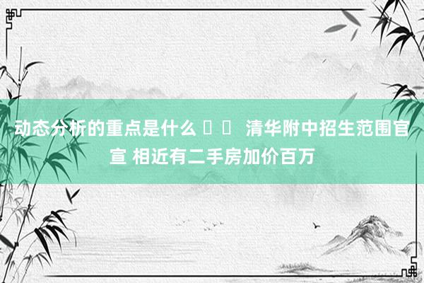 动态分析的重点是什么 		 清华附中招生范围官宣 相近有二手房加价百万