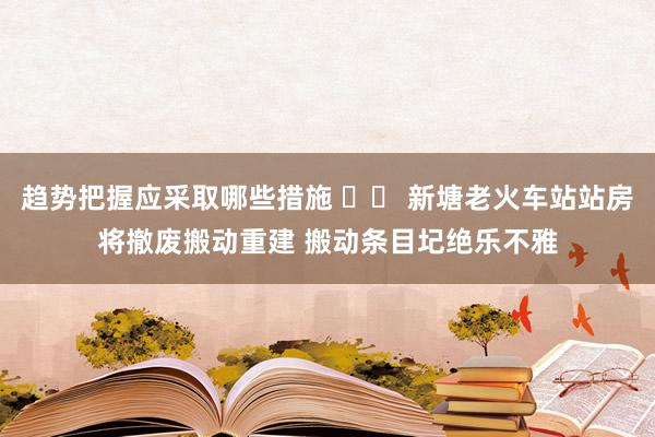 趋势把握应采取哪些措施 		 新塘老火车站站房将撤废搬动重建 搬动条目圮绝乐不雅