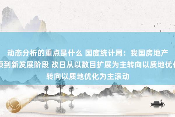 动态分析的重点是什么 国度统计局：我国房地产市集已干预到新发展阶段 改日从以数目扩展为主转向以质地优化为主滚动