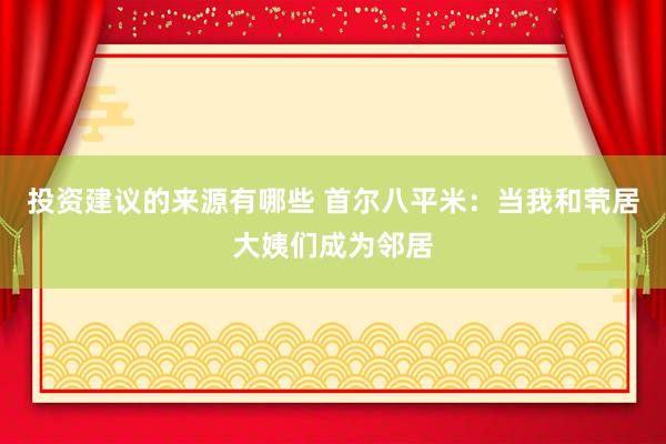 投资建议的来源有哪些 首尔八平米：当我和茕居大姨们成为邻居