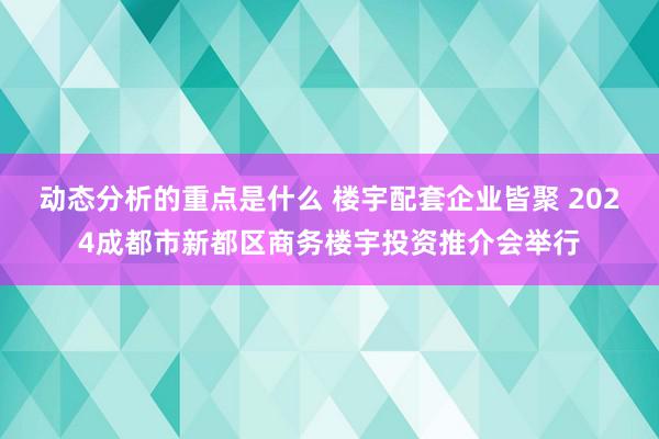 动态分析的重点是什么 楼宇配套企业皆聚 2024成都市新都区商务楼宇投资推介会举行