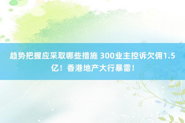 趋势把握应采取哪些措施 300业主控诉欠佣1.5亿！香港地产大行暴雷！