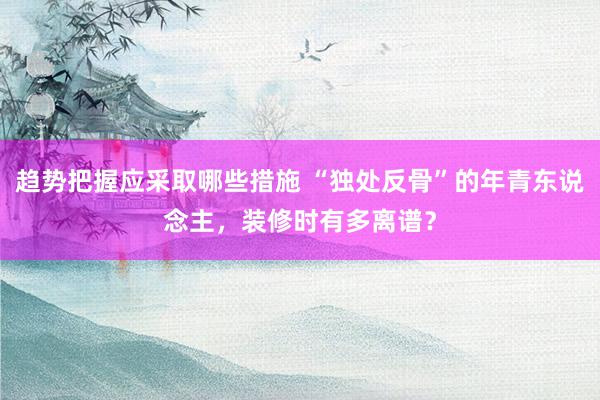 趋势把握应采取哪些措施 “独处反骨”的年青东说念主，装修时有多离谱？