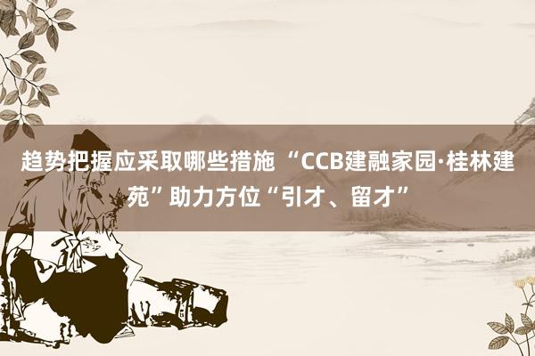 趋势把握应采取哪些措施 “CCB建融家园·桂林建苑”助力方位“引才、留才”