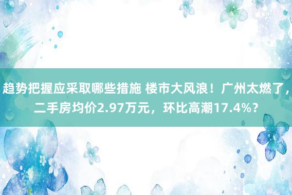 趋势把握应采取哪些措施 楼市大风浪！广州太燃了，二手房均价2.97万元，环比高潮17.4%？