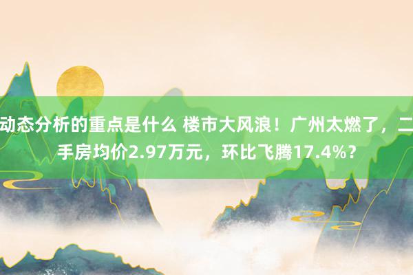 动态分析的重点是什么 楼市大风浪！广州太燃了，二手房均价2.97万元，环比飞腾17.4%？