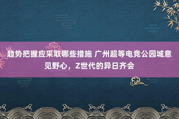 趋势把握应采取哪些措施 广州超等电竞公园城意见野心，Z世代的异日齐会