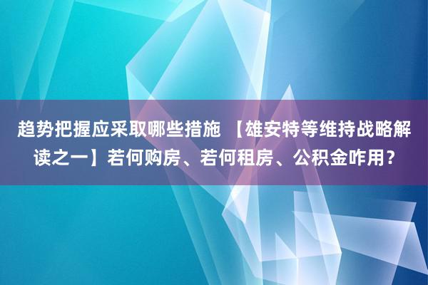 趋势把握应采取哪些措施 【雄安特等维持战略解读之一】若何购房、若何租房、公积金咋用？