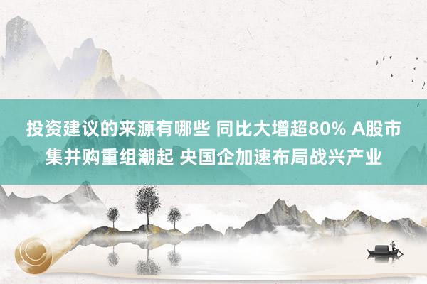 投资建议的来源有哪些 同比大增超80% A股市集并购重组潮起 央国企加速布局战兴产业