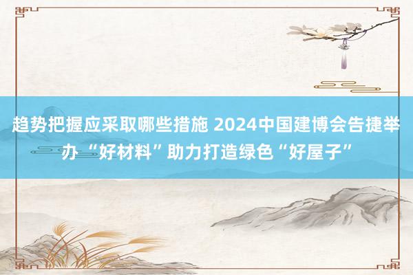 趋势把握应采取哪些措施 2024中国建博会告捷举办 “好材料”助力打造绿色“好屋子”