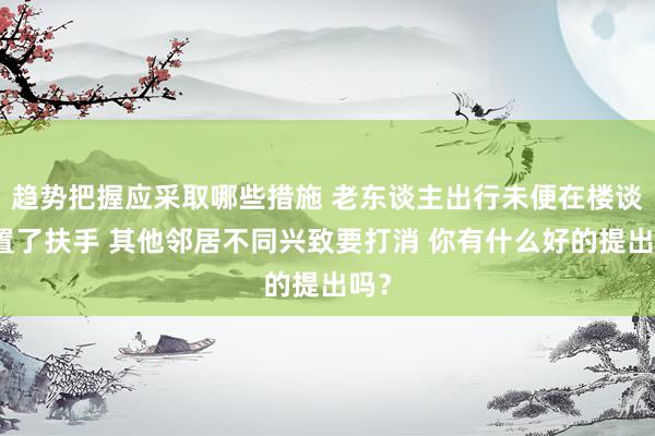 趋势把握应采取哪些措施 老东谈主出行未便在楼谈装置了扶手 其他邻居不同兴致要打消 你有什么好的提出吗？