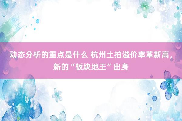 动态分析的重点是什么 杭州土拍溢价率革新高，新的“板块地王”出身