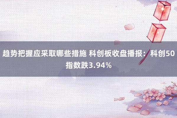 趋势把握应采取哪些措施 科创板收盘播报：科创50指数跌3.94%