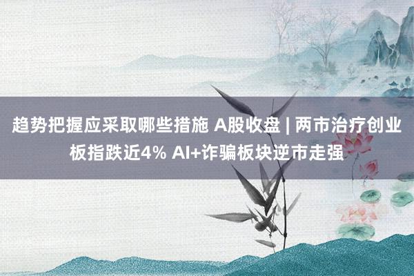 趋势把握应采取哪些措施 A股收盘 | 两市治疗创业板指跌近4% AI+诈骗板块逆市走强