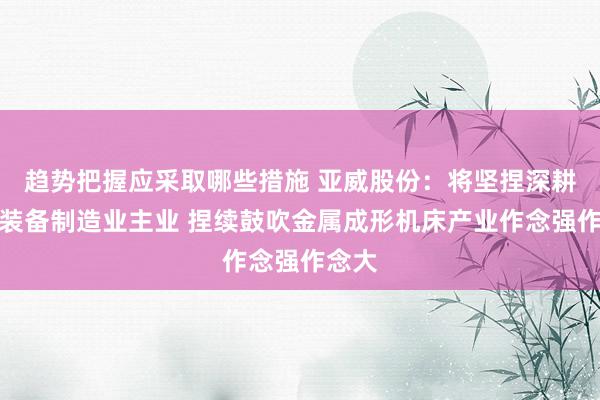 趋势把握应采取哪些措施 亚威股份：将坚捏深耕高端装备制造业主业 捏续鼓吹金属成形机床产业作念强作念大