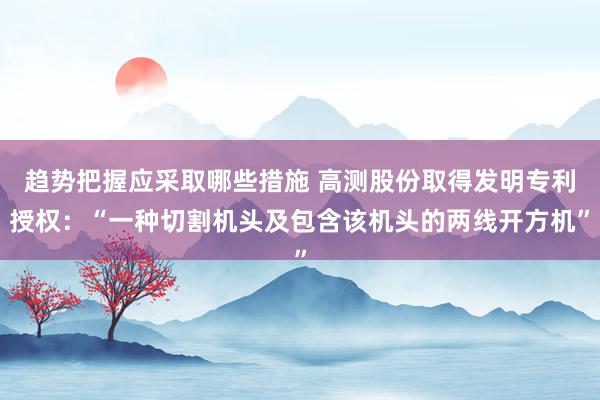 趋势把握应采取哪些措施 高测股份取得发明专利授权：“一种切割机头及包含该机头的两线开方机”