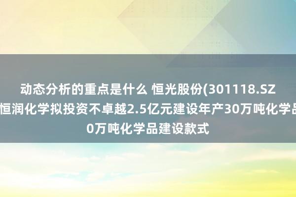 动态分析的重点是什么 恒光股份(301118.SZ)：子公司恒润化学拟投资不卓越2.5亿元建设年产30万吨化学品建设款式