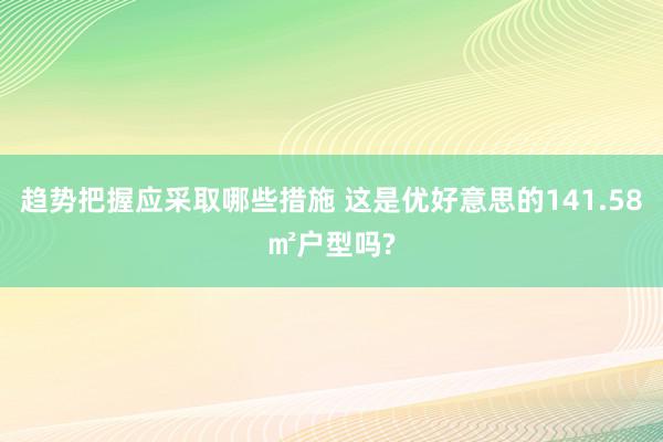 趋势把握应采取哪些措施 这是优好意思的141.58㎡户型吗?