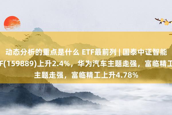 动态分析的重点是什么 ETF最前列 | 国泰中证智能汽车主题ETF(159889)上升2.4%，华为汽车主题走强，富临精工上升4.78%