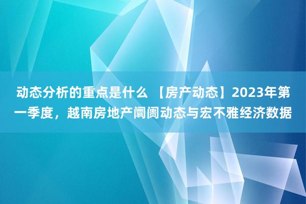 动态分析的重点是什么 【房产动态】2023年第一季度，越南房地产阛阓动态与宏不雅经济数据