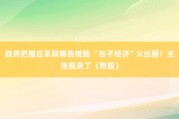 趋势把握应采取哪些措施 “谷子经济”火出圈！主张股来了（附股）