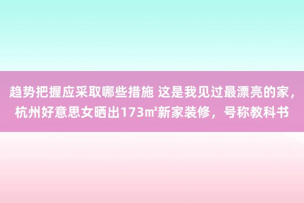 趋势把握应采取哪些措施 这是我见过最漂亮的家，杭州好意思女晒出173㎡新家装修，号称教科书