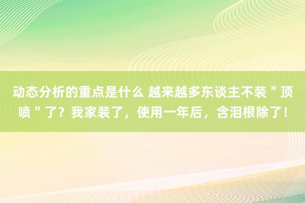 动态分析的重点是什么 越来越多东谈主不装＂顶喷＂了？我家装了，使用一年后，含泪根除了！