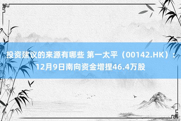 投资建议的来源有哪些 第一太平（00142.HK）：12月9日南向资金增捏46.4万股