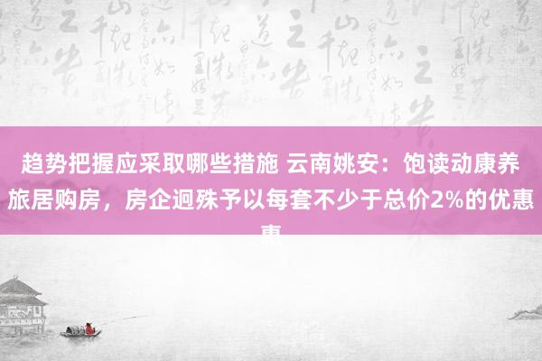 趋势把握应采取哪些措施 云南姚安：饱读动康养旅居购房，房企迥殊予以每套不少于总价2%的优惠