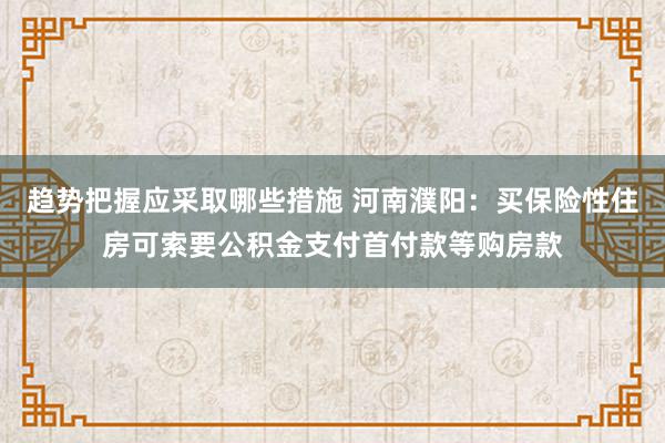 趋势把握应采取哪些措施 河南濮阳：买保险性住房可索要公积金支付首付款等购房款