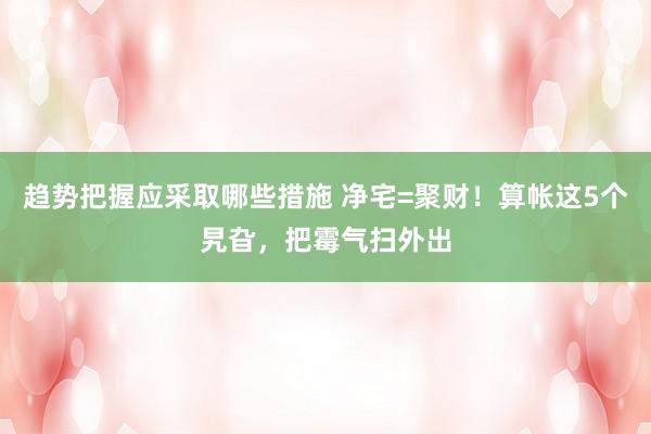 趋势把握应采取哪些措施 净宅=聚财！算帐这5个旯旮，把霉气扫外出