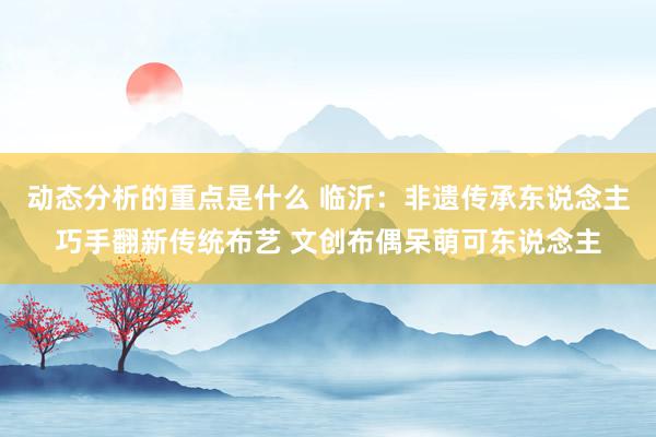 动态分析的重点是什么 临沂：非遗传承东说念主巧手翻新传统布艺 文创布偶呆萌可东说念主