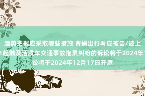 趋势把握应采取哪些措施 曹操出行看成被告/被上诉东说念主的1起触及活泼车交通事故拖累纠纷的诉讼将于2024年12月17日开庭