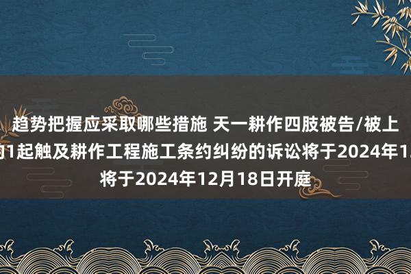 趋势把握应采取哪些措施 天一耕作四肢被告/被上诉东说念主的1起触及耕作工程施工条约纠纷的诉讼将于2024年12月18日开庭