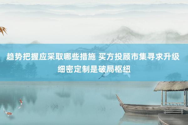 趋势把握应采取哪些措施 买方投顾市集寻求升级 细密定制是破局枢纽