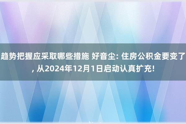 趋势把握应采取哪些措施 好音尘: 住房公积金要变了, 从2024年12月1日启动认真扩充!