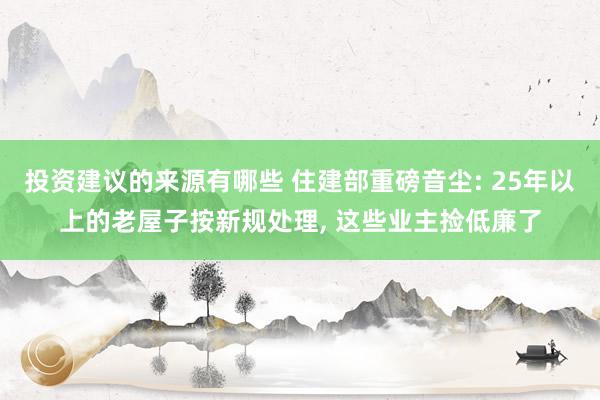 投资建议的来源有哪些 住建部重磅音尘: 25年以上的老屋子按新规处理, 这些业主捡低廉了