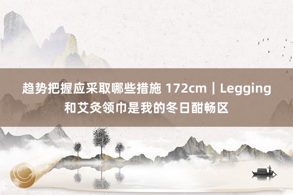 趋势把握应采取哪些措施 172cm｜Legging和艾灸领巾是我的冬日酣畅区