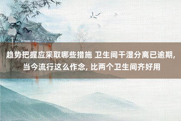 趋势把握应采取哪些措施 卫生间干湿分离已逾期, 当今流行这么作念, 比两个卫生间齐好用