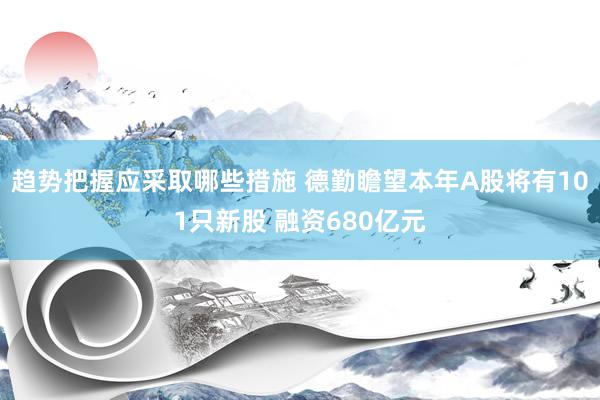 趋势把握应采取哪些措施 德勤瞻望本年A股将有101只新股 融资680亿元